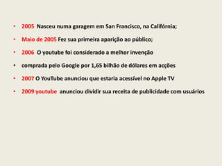 • 2005 Nasceu numa garagem em San Francisco, na Califórnia;
• Maio de 2005 Fez sua primeira aparição ao público;
• 2006 O youtube foi considerado a melhor invenção
• comprada pelo Google por 1,65 bilhão de dólares em acções
• 2007 O YouTube anunciou que estaria acessível no Apple TV
• 2009 youtube anunciou dividir sua receita de publicidade com usuários
 