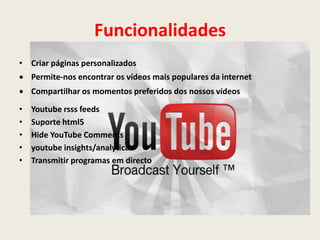 Funcionalidades
• Criar páginas personalizados
 Permite-nos encontrar os vídeos mais populares da internet
 Compartilhar os momentos preferidos dos nossos vídeos
• Youtube rsss feeds
• Suporte html5
• Hide YouTube Comments
• youtube insights/analyticas
• Transmitir programas em directo
 