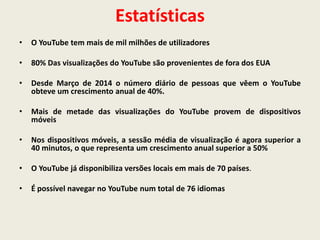 Estatísticas
• O YouTube tem mais de mil milhões de utilizadores
• 80% Das visualizações do YouTube são provenientes de fora dos EUA
• Desde Março de 2014 o número diário de pessoas que vêem o YouTube
obteve um crescimento anual de 40%.
• Mais de metade das visualizações do YouTube provem de dispositivos
móveis
• Nos dispositivos móveis, a sessão média de visualização é agora superior a
40 minutos, o que representa um crescimento anual superior a 50%
• O YouTube já disponibiliza versões locais em mais de 70 países.
• É possível navegar no YouTube num total de 76 idiomas
 