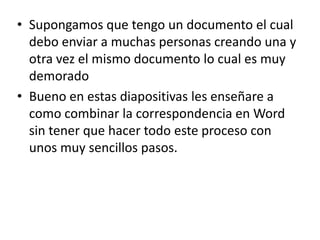 • Supongamos que tengo un documento el cual
debo enviar a muchas personas creando una y
otra vez el mismo documento lo cual es muy
demorado
• Bueno en estas diapositivas les enseñare a
como combinar la correspondencia en Word
sin tener que hacer todo este proceso con
unos muy sencillos pasos.
 
