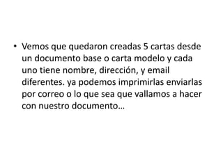 • Vemos que quedaron creadas 5 cartas desde
un documento base o carta modelo y cada
uno tiene nombre, dirección, y email
diferentes. ya podemos imprimirlas enviarlas
por correo o lo que sea que vallamos a hacer
con nuestro documento…
 