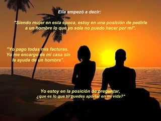 Ella empezó a decir:  "Siendo mujer en esta época, estoy en una posición de pedirle a un hombre lo que yo sola no puedo hacer por mi". "Yo pago todas mis facturas.  Yo me encargo de mi casa sin la ayuda de un hombre". Yo estoy en la posición de preguntar,  ¿que es lo que tú puedes aportar en mi vida?" 