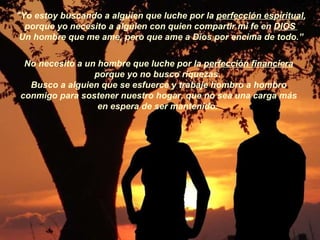 "Yo estoy buscando a alguien que luche por la  perfección espiritual , porque yo necesito a alguien con quien compartir mi fe en  DIOS   Un hombre que me ame, pero que ame a Dios por encima de todo.” No necesito a un hombre que luche por la  perfección financiera porque yo no busco riquezas.  Busco a alguien que se esfuerce y trabaje hombro a hombro conmigo para sostener nuestro hogar, que no sea una carga más en espera de ser mantenido.   