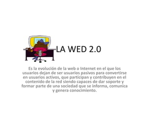 LA WED 2.0
Es la evolución de la web o Internet en el que los
usuarios dejan de ser usuarios pasivos para convertirse
en usuarios activos, que participan y contribuyen en el
contenido de la red siendo capaces de dar soporte y
formar parte de una sociedad que se informa, comunica
y genera conocimiento.
 