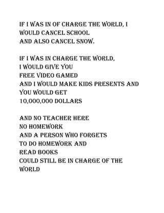 If I was In of charge the world, I
would cancel school
and also cancel snow.

If I was In charge the world,
I would gIve you
free vIdeo gamed
and I would make kIds presents and
you would get
10,000,000 dollars

and no teacher here
no homework
and a person who forgets
to do homework and
read books
could stIll be In charge of the
world
 