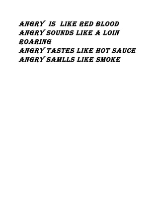 angry Is lIke red blood
angry sounds lIke a loIn
roarIng
angry tastes lIke hot sauce
angry samlls lIke smoke