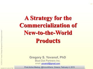 ©2015G.S.Yovanof,“StrategicManagementofTechnologicalInnovation”
A Strategy for the
Commercialization of
New-to-the-World
Products
Gregory S. Yovanof, PhD
Blue-Dot Partners Inc.
email: yovanof@gmail.com
_
2/4/2015 5:45:42 PM
Prod.Active Meetup, @InnovAthens, Greece, February 4, 2015
 