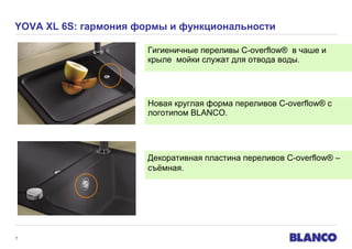 YOVA XL 6S: гармония формы и функциональности
Гигиеничные переливы C-overflow® в чаше и
крыле мойки служат для отвода воды.

Новая круглая форма переливов C-overflow® с
логотипом BLANCO.

Декоративная пластина переливов C-overflow® –
съёмная.

7

 