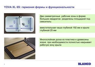 420

420

420

YOVA XL 6S: гармония формы и функциональности

420

Две симметричные рабочие зоны в форме
больших квадратов разделены площадкой под
смеситель:
вместительная чаша глубиной 192 мм и крыло
глубиной 25 мм

Многослойная доска из пластика и древесины
ясеня при необходимости полностью накрывает
рабочую зону крыла

8

 