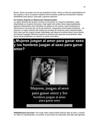 10
Bueno, ahora me quedo con los que aceptaron el reto: vamos a mirar los súperpoderes de
las mujeres y cómo, al usarlos nosotros como hombres, podemos incrementar nuestras
habilidades para seducir, persuadir y generar atracción.
Un Cerebro Experto en Relaciones Interpersonales:
La región derecha del cerebro humano se encuentra, en mayoría estadística, mejor
desarrollada en el género femenino. Esta región del cerebro tiene responsabilidades
bastante interesantes como identificar los gestos en los rostros, hacer evidentes las
diferencias en los tonos de voz de las personas, respuestas emocionales empáticas… en
resumen, la región derecha del cerebro se encarga de hacernos seres interpersonales.
Esto hace que las mujeres tengan habilidades que algunos hombres tienen que entrenar
de manera incasable. Mientras nosotros lo tenemos que aprender juiciosamente, ellas
tienen estas habilidades por default, en piloto automático.

¿Mujeres juegan al amor para ganar sexo
y los hombres juegan al sexo para ganar
amor?

Habilidad para escuchar: Una mujer sabe cuándo estás diciendo algo en serio y cuándo
no. Ellas no malinterpretan, en cambio, lo que hacen es interpretar más allá, leer agendas

 