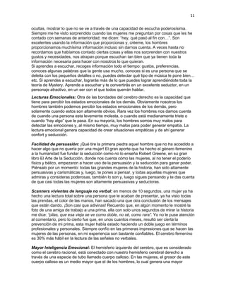 11
ocultas, mostrar lo que no se ve a través de una capacidad de escucha poderosísima.
Siempre me he visto sorprendido cuando las mujeres me preguntan por cosas que les he
contado con semanas de anterioridad; me dicen: “hey, qué pasó al fin con…”. Son
excelentes usando la información que proporcionas y, créeme, los hombres
proporcionamos muchísima información incluso sin darnos cuenta. A veces hasta no
recordamos que habíamos contado ciertas cosas y ellas nos sorprenden con nuestros
gustos y necesidades, nos atrapan porque escuchan tan bien que ya tienen toda la
información necesaria para hacer con nosotros lo que quieran.
Si aprendes a escuchar, recoges información todo el tiempo: gustos, preferencias,
conoces algunas palabras que la gente usa mucho, conoces si es una persona que se
deleita con los pequeños detalles o no, puedes detectar qué tipo de música le pone bien…
etc. Si aprendes a escuchar, lograrás más de lo que puedes lograr aprendiéndote toda la
teoría de Mystery. Aprende a escuchar y te convertirás en un excelente seductor, en un
personaje atractivo, en un ser con el que todos querrán hablar.
Lecturas Emocionales: Otra de las bondades del cerebro derecho es la capacidad que
tiene para percibir los estados emocionales de los demás. Obviamente nosotros los
hombres también podemos percibir los estados emocionales de los demás, pero
solamente cuando estos son altamente obvios. Rara vez los hombres nos damos cuenta
de cuando una persona esta levemente molesta, o cuando está medianamente triste o
cuando “hay algo” que le pasa. En su mayoría, los hombres somos muy malos para
detectar las emociones y, al mismo tiempo, muy malos para poder generar empatía. La
lectura emocional genera capacidad de crear situaciones empáticas y de ahí generar
confort y seducción.
Facilidad de persuasión: ¡Qué tire la primera piedra aquel hombre que no ha accedido a
hacer algo que no quería por una mujer! El gran aporte que ha hecho el género femenino
a la humanidad fue fundar la seducción como no lo enseña Robert Greene, en su gran
libro El Arte de la Seducción, donde nos cuenta cómo las mujeres, al no tener el poderío
físico y bélico, empezaron a hacer uso de la persuasión y la seducción para ganar poder.
Piénsalo por un momento: todas las grandes mujeres de la historia, han sido altamente
persuasivas y carismáticas y, luego, te pones a pensar, y todas aquellas mujeres que
admiras y consideras poderosas, también lo son y, luego sigues pensando y te das cuenta
de que casi todas las mujeres son altamente persuasivas y seductoras.
Scanners vivientes de lenguaje no verbal: en menos de 10 segundos, una mujer ya ha
hecho una lectura total sobre una persona que le acaban de presentar, ya ha visto todas
las prendas, el color de las manos, han sacado una que otra conclusión de los mensajes
que están dando. ¡Son casi que adivinas! Recuerdo que, en algún momento le mostré la
foto de una amiga de trabajo a una prima, ella con solo unos segundos de mirar la historia
me dice: “pilas, que esa vieja se ve como doble, no sé, como rara”. Yo no le puse atención
al comentario, pero lo cierto fue que, en unos cuantos meses, resultó ser cierta la
prevención de mi prima, esta mujer había estado haciendo un doble juego en términos
profesionales y personales. Siempre confío en las primeras impresiones que se hacen las
mujeres de las personas, en mi experiencia son bastante confiables. El cerebro femenino
es 30% más hábil en la lectura de las señales no verbales.
Mayor Inteligencia Emocional: El hemisferio izquierdo del cerebro, que es considerado
como el cerebro racional, está conectado con nuestro hemisferio cerebral derecho a
través de una especie de tubo llamado cuerpo calloso. En las mujeres, el grosor de este
cuerpo calloso es un medio mayor que el de los hombres, lo cual genera una mayor

 