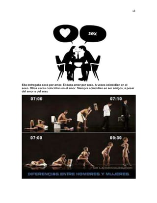 13

Ella entregaba sexo por amor. Él daba amor por sexo. A veces coincidían en el
sexo. Otras veces coincidían en el amor. Siempre coincidían en ser amigos, a pesar
del amor y del sexo

 