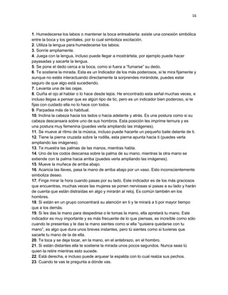 16

1. Humedecerse los labios o mantener la boca entreabierta: existe una conexión simbólica
entre la boca y los genitales, por lo cual simboliza excitación.
2. Utiliza la lengua para humedecerse los labios.
3. Sonríe ampliamente.
4. Juega con la lengua, incluso puede llegar a mostrártela, por ejemplo puede hacer
payasadas y sacarte la lengua.
5. Se pone el dedo cerca a la boca, como si fuera a “fumarse” su dedo.
6. Te sostiene la mirada. Esta es un Indicador de los más poderosos, si te mira fijamente y
aunque no estés interactuando directamente la sorprendes mirándote, puedes estar
seguro de que algo está sucediendo.
7. Levanta una de las cejas.
8. Guiña el ojo al hablar o lo hace desde lejos. He encontrado esta señal muchas veces, e
incluso llegas a pensar que es algún tipo de tic, pero es un indicador bien poderoso, si te
fijas con cuidado ella no lo hace con todos.
9. Parpadea más de lo habitual.
10. Inclina la cabeza hacia los lados o hacia adelante y atrás. Es una postura como si su
cabeza descansara sobre uno de sus hombros. Esta posición les imprime ternura y es
una postura muy femenina (puedes verla ampliando las imágenes).
11. Se mueve al ritmo de la música, incluso puede hacerte un pequeño baile delante de ti.
12. Tiene la pierna cruzada sobre la rodilla, esta pierna apunta hacia ti (puedes verla
ampliando las imágenes).
13. Te muestra las palmas de las manos, mientras habla.
14. Uno de los codos descansa sobre la palma de su mano, mientras la otra mano se
extiende con la palma hacia arriba (puedes verla ampliando las imágenes).
15. Mueve la muñeca de arriba abajo.
16. Acaricia las llaves, pasa la mano de arriba abajo por un vaso. Esto inconscientemente
simboliza deseo.
17. Finge mirar la hora cuando pasas por su lado. Este indicador es de los más graciosos
que encuentras, muchas veces las mujeres se ponen nerviosas si pasas a su lado y harán
de cuenta que están distraídas en algo y mirarán al reloj. Es común también en los
hombres.
18. Si están en un grupo concentrará su atención en ti y te mirará a ti por mayor tiempo
que a los demás.
19. Si les das la mano para despedirse o le tomas la mano, ella apretará tu mano. Este
indicador es muy importante y es más frecuente de lo que piensas, es increíble como sólo
cuando te presentas y le das la mano sientes como si ella “quisiera quedarse con tu
mano”, es algo que dura unos breves instantes, pero tú sientes como si tuvieras que
sacarle tu mano de la de ella.
20. Te toca y se deja tocar, en la mano, en el antebrazo, en el hombro.
21. Si están distantes ella te sostiene la mirada unos pocos segundos. Nunca seas tú
quien la retire mientras esto sucede.
22. Está derecha, e incluso puede arquear la espalda con lo cual realza sus pechos.
23. Cuando te vas te pregunta a dónde vas.

 