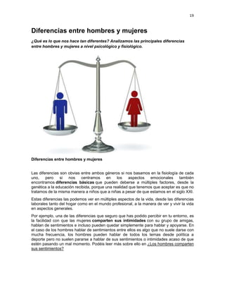 19

Diferencias entre hombres y mujeres
¿Qué es lo que nos hace tan diferentes? Analizamos las principales diferencias
entre hombres y mujeres a nivel psicológico y fisiológico.

Diferencias entre hombres y mujeres
Las diferencias son obvias entre ambos géneros si nos basamos en la fisiología de cada
uno,
pero
si
nos centramos
en
los
aspectos
emocionales
también
encontramos diferencias básicas que pueden deberse a múltiples factores, desde la
genética a la educación recibida, porque una realidad que tenemos que aceptar es que no
tratamos de la misma manera a niños que a niñas a pesar de que estamos en el siglo XXI.
Estas diferencias las podemos ver en múltiples aspectos de la vida, desde las diferencias
laborales tanto del hogar como en el mundo profesional, a la manera de ver y vivir la vida
en aspectos generales.
Por ejemplo, una de las diferencias que seguro que has podido percibir en tu entorno, es
la facilidad con que las mujeres comparten sus intimidades con su grupo de amigas,
hablan de sentimientos e incluso pueden quedar simplemente para hablar y apoyarse. En
el caso de los hombres hablar de sentimientos entre ellos es algo que no suele darse con
mucha frecuencia, los hombres pueden hablar de todos los temas desde política a
deporte pero no suelen pararse a hablar de sus sentimientos o intimidades acaso de que
estén pasando un mal momento. Podéis leer más sobre ello en ¿Los hombres comparten
sus sentimientos?

 