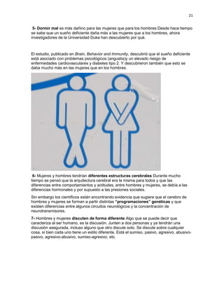 21
5- Dormir mal es más dañino para las mujeres que para los hombres Desde hace tiempo
se sabe que un sueño deficiente daña más a las mujeres que a los hombres, ahora
investigadores de la Universidad Duke han descubierto por qué.

El estudio, publicado en Brain, Behavior and Immunity, descubrió que el sueño deficiente
está asociado con problemas psicológicos (angustia)y un elevado riesgo de
enfermedades cardiovasculares y diabetes tipo 2. Y descubrieron también que esto se
daba mucho más en las mujeres que en los hombres.

6- Mujeres y hombres tendrían diferentes estructuras cerebrales Durante mucho
tiempo se pensó que la arquitectura cerebral era la misma para todos y que las
diferencias entre comportamientos y actitudes, entre hombres y mujeres, se debía a las
diferencias hormonales y por supuesto a las presiones sociales.
Sin embargo los científicos están encontrando evidencia que sugiere que el cerebro de
hombres y mujeres se forman a partir distintas “programaciones” genéticas y que
existen diferencias entre algunos circuitos neurológicos y la concentración de
neurotransmisores.
7- Hombres y mujeres discuten de forma diferente Algo que se puede decir que
caracteriza al ser humano, es la discusión. Junten a dos personas y ya tendrán una
discusión asegurada, incluso alguno que otro discute solo. Se discute sobre cualquier
cosa, si bien cada uno tiene un estilo diferente. Está el sumiso, pasivo, agresivo, abusivopasivo, agresivo-abusivo, sumiso-agresivo, etc.

 