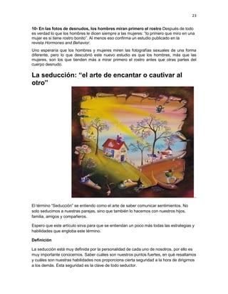 23
10- En las fotos de desnudos, los hombres miran primero el rostro Después de todo
es verdad lo que los hombres le dicen siempre a las mujeres: “lo primero que miro en una
mujer es si tiene rostro bonito”. Al menos eso confirma un estudio publicado en la
revista Hormones and Behavior.
Uno esperaría que los hombres y mujeres miren las fotografías sexuales de una forma
diferente, pero lo que descubrió este nuevo estudio es que los hombres, más que las
mujeres, son los que tienden más a mirar primero el rostro antes que otras partes del
cuerpo desnudo.

La seducción: “el arte de encantar o cautivar al
otro”

..
El término “Seducción” se entiendo como el arte de saber comunicar sentimientos. No
solo seducimos a nuestras parejas, sino que también lo hacemos con nuestros hijos,
familia, amigos y compañeros.
Espero que este artículo sirva para que se entiendan un poco más todas las estrategias y
habilidades que engloba este término.
Definición
La seducción está muy definida por la personalidad de cada uno de nosotros, por ello es
muy importante conocernos. Saber cuáles son nuestros puntos fuertes, en qué resaltamos
y cuáles son nuestras habilidades nos proporciona cierta seguridad a la hora de dirigirnos
a los demás. Esta seguridad es la clave de todo seductor.

 