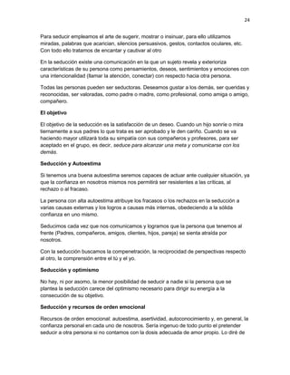 24
Para seducir empleamos el arte de sugerir, mostrar o insinuar, para ello utilizamos
miradas, palabras que acarician, silencios persuasivos, gestos, contactos oculares, etc.
Con todo ello tratamos de encantar y cautivar al otro
En la seducción existe una comunicación en la que un sujeto revela y exterioriza
características de su persona como pensamientos, deseos, sentimientos y emociones con
una intencionalidad (llamar la atención, conectar) con respecto hacia otra persona.
Todas las personas pueden ser seductoras. Deseamos gustar a los demás, ser queridas y
reconocidas, ser valoradas, como padre o madre, como profesional, como amiga o amigo,
compañero.
El objetivo
El objetivo de la seducción es la satisfacción de un deseo. Cuando un hijo sonríe o mira
tiernamente a sus padres lo que trata es ser aprobado y le den cariño. Cuando se va
haciendo mayor utilizará toda su simpatía con sus compañeros y profesores, para ser
aceptado en el grupo, es decir, seduce para alcanzar una meta y comunicarse con los
demás.
Seducción y Autoestima
Si tenemos una buena autoestima seremos capaces de actuar ante cualquier situación, ya
que la confianza en nosotros mismos nos permitirá ser resistentes a las críticas, al
rechazo o al fracaso.
La persona con alta autoestima atribuye los fracasos o los rechazos en la seducción a
varias causas externas y los logros a causas más internas, obedeciendo a la sólida
confianza en uno mismo.
Seducimos cada vez que nos comunicamos y logramos que la persona que tenemos al
frente (Padres, compañeros, amigos, clientes, hijos, pareja) se sienta atraída por
nosotros.
Con la seducción buscamos la compenetración, la reciprocidad de perspectivas respecto
al otro, la comprensión entre el tú y el yo.
Seducción y optimismo
No hay, ni por asomo, la menor posibilidad de seducir a nadie si la persona que se
plantea la seducción carece del optimismo necesario para dirigir su energía a la
consecución de su objetivo.
Seducción y recursos de orden emocional
Recursos de orden emocional: autoestima, asertividad, autoconocimiento y, en general, la
confianza personal en cada uno de nosotros. Sería ingenuo de todo punto el pretender
seducir a otra persona si no contamos con la dosis adecuada de amor propio. Lo diré de

 
