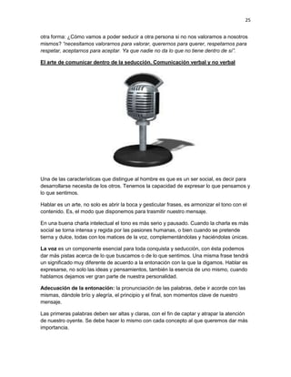 25
otra forma: ¿Cómo vamos a poder seducir a otra persona si no nos valoramos a nosotros
mismos? “necesitamos valorarnos para valorar, querernos para querer, respetarnos para
respetar, aceptarnos para aceptar. Ya que nadie no da lo que no tiene dentro de sí”.
El arte de comunicar dentro de la seducción. Comunicación verbal y no verbal

Una de las características que distingue al hombre es que es un ser social, es decir para
desarrollarse necesita de los otros. Tenemos la capacidad de expresar lo que pensamos y
lo que sentimos.
Hablar es un arte, no solo es abrir la boca y gesticular frases, es armonizar el tono con el
contenido. Es, el modo que disponemos para trasmitir nuestro mensaje.
En una buena charla intelectual el tono es más serio y pausado. Cuando la charla es más
social se torna intensa y regida por las pasiones humanas, o bien cuando se pretende
tierna y dulce, todas con los matices de la voz, complementándolas y haciéndolas únicas.
La voz es un componente esencial para toda conquista y seducción, con ésta podemos
dar más pistas acerca de lo que buscamos o de lo que sentimos. Una misma frase tendrá
un significado muy diferente de acuerdo a la entonación con la que la digamos. Hablar es
expresarse, no solo las ideas y pensamientos, también la esencia de uno mismo, cuando
hablamos dejamos ver gran parte de nuestra personalidad.
Adecuación de la entonación: la pronunciación de las palabras, debe ir acorde con las
mismas, dándole brío y alegría, el principio y el final, son momentos clave de nuestro
mensaje.
Las primeras palabras deben ser altas y claras, con el fin de captar y atrapar la atención
de nuestro oyente. Se debe hacer lo mismo con cada concepto al que queremos dar más
importancia.

 