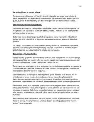 27
La seducción en el mundo laboral
Poniéndome en el lugar de mí “cliente” descubrí algo vital que existe en el interior de
todas las personas: la capacidad de saber trasmitir correctamente todo aquello que nos
gusta, que nos da satisfacción y que deseamos para los que apreciamos la verdad.
Seducción a nuestros trabajadores:
La comunicación será la clave y esta comunicación deberá trasmitir un mensaje que los
receptores sean capaces de sentir con toda su pureza… no todos la van a comprender
perfectamente a la primera.
Deberé ser capaz de conseguir que todo el equipo se sienta importante, más allá del
trabajo rutinario, más allá de la obligación; es necesario motivar, agradecer, incentivar,
premiar.
Un trabajo, un proyecto, un deseo, pueden conseguir siempre que seamos capaces de
dejarnos, seducirnos plenamente por ellos y a su vez, si tomamos el interés suficiente
poderlo trasmitir correcta y totalmente a todos los interesados.
Seducimos a futuros clientes:
Vender es algo que todos debemos hacer cada día, casi a cada hora: con nuestra pareja,
con nuestros hijos, con nuestro jefe, con nuestro equipo, con nuestros subordinados, con
nuestros distribuidores, con los clientes, con los amigos, etc.
Partimos de que en el ejercicio de la seducción como estrategia empresarial, la clave es la
comunicación, el objetivo de la comunicación es trasmitir un mensaje que los receptores
sean capaces de sentir con toda su pureza.
Como se trasmita el mensaje es más importante que el mensaje en sí mismo. Así no
importa que es lo que vendas, lo importante es lo que transmites y haces sentir.
Recordemos que estamos vendiendo a personas no a máquinas. Las personas tienen
emociones y sentimientos, es ahí donde las empresas seductoras ponen mayor atención.
Siguiendo la teoría de la seducción queda claro que las mujeres tienen más recorrido en
ello que los hombres, y es que las mujeres se preocupan más por las relaciones con los
clientes y empleados. Es la forma en que las mujeres ven los negocios, con un enfoque
más humano, es interesante contrastar con la visión de los empresarios que van más a
números.
Recordemos que las personas se fían más del otro cuando experimentan una sensación
física de calidez. “llevar en la mano una taza de café caliente puede cambiar nuestra
actitud” hacia un extraño.

 