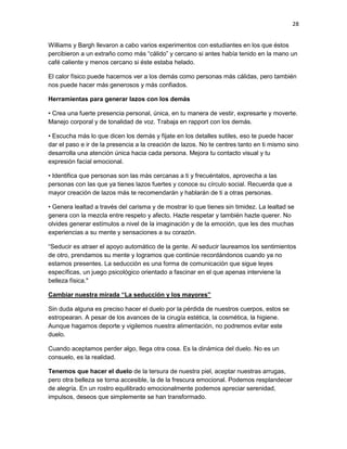 28
Williams y Bargh llevaron a cabo varios experimentos con estudiantes en los que éstos
percibieron a un extraño como más “cálido” y cercano si antes había tenido en la mano un
café caliente y menos cercano si éste estaba helado.
El calor físico puede hacernos ver a los demás como personas más cálidas, pero también
nos puede hacer más generosos y más confiados.
Herramientas para generar lazos con los demás
• Crea una fuerte presencia personal, única, en tu manera de vestir, expresarte y moverte.
Manejo corporal y de tonalidad de voz. Trabaja en rapport con los demás.
• Escucha más lo que dicen los demás y fíjate en los detalles sutiles, eso te puede hacer
dar el paso e ir de la presencia a la creación de lazos. No te centres tanto en ti mismo sino
desarrolla una atención única hacia cada persona. Mejora tu contacto visual y tu
expresión facial emocional.
• Identifica que personas son las más cercanas a ti y frecuéntalos, aprovecha a las
personas con las que ya tienes lazos fuertes y conoce su círculo social. Recuerda que a
mayor creación de lazos más te recomendarán y hablarán de ti a otras personas.
• Genera lealtad a través del carisma y de mostrar lo que tienes sin timidez. La lealtad se
genera con la mezcla entre respeto y afecto. Hazte respetar y también hazte querer. No
olvides generar estímulos a nivel de la imaginación y de la emoción, que les des muchas
experiencias a su mente y sensaciones a su corazón.
“Seducir es atraer el apoyo automático de la gente. Al seducir laureamos los sentimientos
de otro, prendamos su mente y logramos que continúe recordándonos cuando ya no
estamos presentes. La seducción es una forma de comunicación que sigue leyes
específicas, un juego psicológico orientado a fascinar en el que apenas interviene la
belleza física."
Cambiar nuestra mirada “La seducción y los mayores”
Sin duda alguna es preciso hacer el duelo por la pérdida de nuestros cuerpos, estos se
estropearan. A pesar de los avances de la cirugía estética, la cosmética, la higiene.
Aunque hagamos deporte y vigilemos nuestra alimentación, no podremos evitar este
duelo.
Cuando aceptamos perder algo, llega otra cosa. Es la dinámica del duelo. No es un
consuelo, es la realidad.
Tenemos que hacer el duelo de la tersura de nuestra piel, aceptar nuestras arrugas,
pero otra belleza se torna accesible, la de la frescura emocional. Podemos resplandecer
de alegría. En un rostro equilibrado emocionalmente podemos apreciar serenidad,
impulsos, deseos que simplemente se han transformado.

 