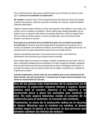 29
Con la edad buscamos otras cosas, podemos decir que en el fondo nos damos cuenta
que: “La ternura ha sustituido a la seducción.”
Ser amable, he aquí la clave: “Nos corresponde hacer las cosas de manera que resulte
un placer escucharnos, visitarnos, ponerse en contacto con nosotros. ¡Seamos afables!
¡Estemos disponibles!
“Algunos mayores saben dosificar muy bien esta alquimia. Esto reside en una mirada, una
sonrisa, una voz amable en el teléfono. Tienen instinto para resultar agradables. No se
quejan nunca, no esperan nada, tienen sus propias relaciones, cuidan su aspecto físico.
Ya no se trata de intentar seducir, lo cual no es adecuado, sino de continuar siendo
atractivo, de cultivar su encanto.”
El encanto ya no proviene de la suavidad de la piel o de una fuerte musculatura,
sino del alma. El encanto viene de la capacidad de interesarse por los demás, por el
mundo, de mantener una mirada de confianza, de admiración y de gratitud por la vida. “Es
necesario salir de nuestro egocentrismo para entrar en la órbita del otro”.
Jamás es demasiado tarde para ir al encuentro de uno mismo, para liberar los
sentimientos o las emociones que siempre hemos contenido.
Esto conlleva dejar de mirarse en el espejo y dirigirse a experiencias que hacen vibrar el
alma, contemplar la belleza del sol al atardecer o el cielo cuajado de estrellas, extasiarse
ante un gesto de ternura entre dos personas que se aman, embriagarse al escuchar un
concierto de música, ante una buena charla con los amigos, el sentirse vivo, rodeado de
la gente que te quiere.
Cuando envejecemos, parece cada vez más evidente que no nos enamoramos del
físico del otro, sino de su presencia. Y recuerda que la mejor manera de gustar a los
demás es mostrándote tal cual eres.

Uno de los pilares más importantes de la seducción es la
paciencia: la seducción requiere tiempo y espera. Quien
seduce está al acecho, observa a su objetivo y va
mostrando poco a poco los señuelos que cautivan al
otro. En esta espera laboriosa reside el encanto de la
seducción para el seductor, el encanto del erotismo.
Finalmente, la clave de la seducción radica en el recurso
al deseo. Mientras que el instinto no cambia, el deseo
cambia según la época y la persona, lo que provoca que
también cambien las formas de seducir.

 