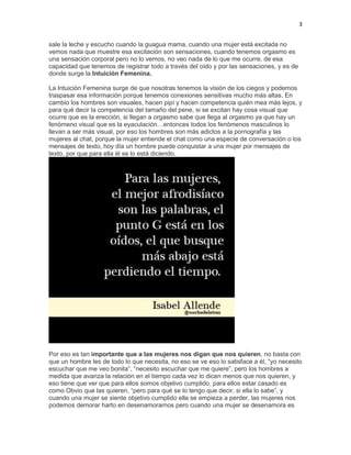 3
sale la leche y escucho cuando la guagua mama, cuando una mujer está excitada no
vemos nada que muestre esa excitación son sensaciones, cuando tenemos orgasmo es
una sensación corporal pero no lo vemos, no veo nada de lo que me ocurre, de esa
capacidad que tenemos de registrar todo a través del oído y por las sensaciones, y es de
donde surge la Intuición Femenina.
La Intuición Femenina surge de que nosotras tenemos la visión de los ciegos y podemos
traspasar esa información porque tenemos conexiones sensitivas mucho más altas. En
cambio los hombres son visuales, hacen pipí y hacen competencia quién mea más lejos, y
para qué decir la competencia del tamaño del pene, si se excitan hay cosa visual que
ocurre que es la erección, si llegan a orgasmo sabe que llega al orgasmo ya que hay un
fenómeno visual que es la eyaculación…entonces todos los fenómenos masculinos lo
llevan a ser más visual, por eso los hombres son más adictos a la pornografía y las
mujeres al chat, porque la mujer entiende el chat como una especie de conversación o los
mensajes de texto, hoy día un hombre puede conquistar a una mujer por mensajes de
texto, por que para ella él se lo está diciendo.

Por eso es tan importante que a las mujeres nos digan que nos quieren, no basta con
que un hombre les de todo lo que necesita, no eso se ve eso lo satisface a él, “yo necesito
escuchar que me veo bonita”, “necesito escuchar que me quiere”, pero los hombres a
medida que avanza la relación en el tiempo cada vez lo dicen menos que nos quieren, y
eso tiene que ver que para ellos somos objetivo cumplido, para ellos estar casado es
como Obvio que las quieren, “pero para qué se lo tengo que decir, si ella lo sabe”, y
cuando una mujer se siente objetivo cumplido ella se empieza a perder, las mujeres nos
podemos demorar harto en desenamorarnos pero cuando una mujer se desenamora es

 