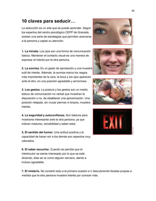 30

10 claves para seducir…
La seducción es un arte que se puede aprender. Según
los expertos del centro psicológico CEPP de Granada,
existen una serie de estrategias que permiten acercarse
a la persona y captar su atención:

1. La mirada. Los ojos son una forma de comunicación
básica. Mantener el contacto visual es una manera de
expresar el interés por la otra persona.
2. La sonrisa. Es un gesto de aprobación y una muestra
sutil de interés. Además, la sonrisa marca los rasgos
más importantes de la cara; la boca y los ojos aparecen
ante el otro, en una posición agradable y armoniosa.
3. Los gestos. La postura y los gestos son un medio
básico de comunicación no verbal que muestran la
disposición o no, de establecer una aproximación. Una
posición relajada, sin cruzar piernas ni brazos, muestra
interés.
4. La seguridad y autoconfianza. Son básicos para
mostrarse interesante ante la otra persona, ya que
indican madurez, sensibilidad y saber estar.
5. El sentido del humor. Una actitud positiva y la
capacidad de hacer reír a los demás son aspectos muy
valorados.
6. El saber escuchar. Cuando se percibe que el
interlocutor se siente interesado por lo que se está
diciendo, éste se ve como alguien cercano, atento e
incluso agradable.
7. El misterio. No contarlo todo a la primera ocasión e ir descubriendo facetas propias a
medida que la otra persona muestra interés por conocer más.

 