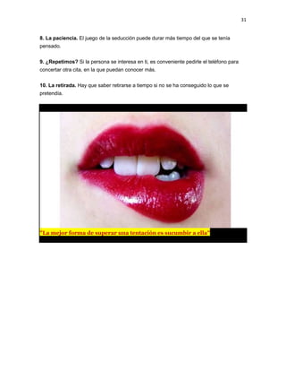 31

8. La paciencia. El juego de la seducción puede durar más tiempo del que se tenía
pensado.
9. ¿Repetimos? Si la persona se interesa en ti, es conveniente pedirle el teléfono para
concertar otra cita, en la que puedan conocer más.
10. La retirada. Hay que saber retirarse a tiempo si no se ha conseguido lo que se
pretendía.

"La mejor forma de superar una tentación es sucumbir a ella"

 