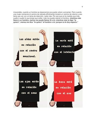 4
irreversible, cuando un hombre se desenamora se puede volver a encantar. Pero cuando
una mujer comienza el camino de retirada difícilmente iniciará un camino de retorno y eso
tiene que ver con un tema de retención, nada más. Por eso que en la medida que más
suelto y suelto lo que tengo que soltar, más me puede retener el hombre, mientras más
llamo a un hombre, menos me puede llamar él a mí, mientras más le digo “te
quiero”, menos me dice “te quiero” el hombre a mí, porque no le doy espacio.”

 
