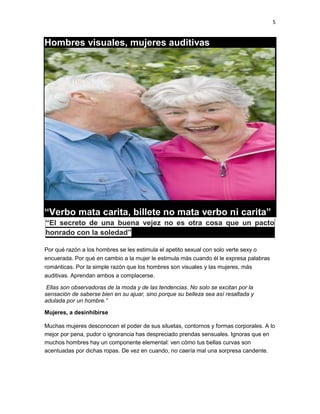 5

Hombres visuales, mujeres auditivas

“Verbo mata carita, billete no mata verbo ni carita”
“El secreto de una buena vejez no es otra cosa que un pacto
honrado con la soledad”
Por qué razón a los hombres se les estimula el apetito sexual con solo verte sexy o
encuerada. Por qué en cambio a la mujer le estimula más cuando él le expresa palabras
románticas. Por la simple razón que los hombres son visuales y las mujeres, más
auditivas. Aprendan ambos a complacerse.
Ellas son observadoras de la moda y de las tendencias. No solo se excitan por la
sensación de saberse bien en su ajuar, sino porque su belleza sea así resaltada y
adulada por un hombre.”
Mujeres, a desinhibirse
Muchas mujeres desconocen el poder de sus siluetas, contornos y formas corporales. A lo
mejor por pena, pudor o ignorancia has despreciado prendas sensuales. Ignoras que en
muchos hombres hay un componente elemental: ven cómo tus bellas curvas son
acentuadas por dichas ropas. De vez en cuando, no caería mal una sorpresa candente.

 