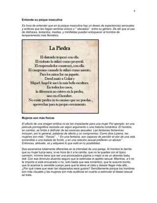 6
Entiende su psique masculina
Es hora de entender que en la psique masculina hay un deseo de experiencias sensuales
y eróticas que les hagan sentirse únicos o “ elevados” entre su género. De allí que el uso
de disfraces, leotardos, medias, y minifaldas pueden enloquecer al hombre de
temperamento más flemático.

Mujeres son más físicas
El efecto de una imagen erótica no es tan impactante para una mujer Por ejemplo, en una
película pornográfica necesita ver algún argumento o una historia romántica. El hombre,
en cambio, se limita a disfrutar de las escenas sexuales. Las fantasías femeninas
incluyen, por lo general, palabras de afecto y un compromiso. Como dice Lizama, las
mujeres son más “ físicas” . “ En una fantasía, son capaces de percibir el olor de una vela
encendida o una balada de fondo, y en una relación sexual prefieren un abrazo” .
Entonces, atrévete, ve y adquiere lo que esté en tu posibilidad.
Dos escenarios totalmente diferentes en la intimidad de una pareja. Al hombre le derrite
que su mujer luzca sexy; si es hora de ir a la camita, que no te quedes con el típico
camisón, mínimo tiene que ser una provocadora pijama o mejor si es un atrevido baby
doll. Con ese diminuto atuendo seguro que le estimulas el apetito sexual. Mientras, a ti no
te importa si está encuerado o no, solo basta que sea romántico, que te susurre bonito,
que te acaricie tu sensible cuerpo para que te eleve al cielo y desear llegar más allá...
¿Por qué crees que sean tan disparados esos gustos? Sencillamente porque los hombres
son más visuales y las mujeres son más auditivas en cuanto a estimular el deseo sexual
se trata.

 