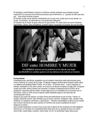 7
El sexólogo José Roberto Lizama lo confirma cuando sostiene que el deseo sexual
masculino no cursa por los mismos procesos que el femenino, y “ gracias al cielo que sea
así” , dice entre bromas Lizama.
El hombre suele verse atraído inicialmente por lo que mira, antes que lo que siente. La
mujer, al contrario, es seducida en una proporción diferente.”
El corazón de la mujer se guía más por lo que siente. Por esta razón es como hombres
regordetes, calvos, pero simpáticos, pueden lograr conquistar el corazón de una de ellas.

Comprobado
Investigaciones científicas respaldan que el cerebro masculino está estructurado para
mirar y admirar el cuerpo de la mujer. Cualquier imagen erótica tiene impacto sobre ellos.
La célebre antropóloga Helen Fisher, en su libro “ El primer sexo” , trae a colación un
estudio realizado en los años veinte, en el que la conducta se aplica al siglo XXI. El aporte
revela que entre varios cientos de hombres y mujeres norteamericanos el 65% de la
población masculina afirmó haber mirado alguna vez a hurtadillas por la ventana de un
dormitorio. Solo un 20% de las mujeres había realizado alguna vez este tipo de
contemplación furtiva.
Asegura que para las damas, la mejor forma de estimularse es por el oído. Tienen un
equipo sensorial mucho más refinado que el de los varones. Imaginan más, sienten más,
prefieren oír palabras cariñosas y seductoras. “ Nuestra sensibilidad auditiva es tan fuerte
que incluso cerramos los ojos cuando un hombre nos susurra palabras de amor” ,
asegura la autora.
Aquí puede explicarse un poco el por qué a las mujeres se les endulzan el oído palabras
tiernas que un hombre (no necesariamente tiene que ser su pareja) le dice con cariño:
nena linda, cosita bella, corazón, entre otras. En fin, tú entiendes mejor este punto.

 