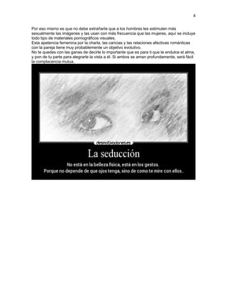 8
Por eso mismo es que no debe extrañarte que a los hombres les estimulen más
sexualmente las imágenes y las usan con más frecuencia que las mujeres, aquí se incluye
todo tipo de materiales pornográficos visuales.
Esta apetencia femenina por la charla, las caricias y las relaciones afectivas románticas
con la pareja tiene muy probablemente un objetivo evolutivo.
No te quedes con las ganas de decirle lo importante que es para ti que te endulce el alma,
y pon de tu parte para alegrarle la vista a él. Si ambos se aman profundamente, será fácil
la complacencia mutua.

 