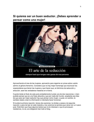 9

Si quieres ser un buen seductor. ¡Debes aprender a
pensar como una mujer!

Aprovechando el mes de las mujeres, aprovecho para regarme en prosa sobre cuánto
admiro el género femenino. Considero que no hay mejor homenaje que reconocer los
súperpoderes que tienen las mujeres y que hacen que, en términos de seducción y
atracción, sean las verdaderas maestras en el tema.
Cuando leíste el título de este post probablemente tuviste una de dos reacciones: o bien
pudiste pensar que es una frase absurda y que por nada del mundo, aceptarás esa idea
de que para ser mejor seductor hay que pensar como mujer; o quizá, en cambio, te
sentiste retado a leer la información e intentarla hacer funcionar.
Si tuviste la primera reacción, tienes dos opciones: la olvidas y pasas a la segunda
reacción o para de leer en este instante y nos veremos la semana que viene con un nuevo
post. Está bien que haya algunos textos que no te interesen o que te provoquen
resistencia, no es una obligación leer todo el blog.

 