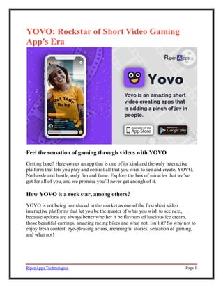 RipenApps Technologies Page 1
YOVO: Rockstar of Short Video Gaming
App’s Era
Feel the sensation of gaming through videos with YOVO
Getting bore? Here comes an app that is one of its kind and the only interactive
platform that lets you play and control all that you want to see and create, YOVO.
No hassle and hustle, only fun and fame. Explore the box of miracles that we’ve
got for all of you, and we promise you’ll never get enough of it.
How YOVO is a rock star, among others?
YOVO is not being introduced in the market as one of the first short video
interactive platforms that let you be the master of what you wish to see next,
because options are always better whether it be flavours of luscious ice cream,
those beautiful earrings, amazing racing bikes and what not. Isn’t it? So why not to
enjoy fresh content, eye-pleasing actors, meaningful stories, sensation of gaming,
and what not!
 