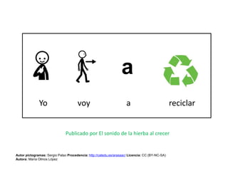 Yo voy a reciclar
Autor pictogramas: Sergio Palao Procedencia: http://catedu.es/arasaac/ Licencia: CC (BY-NC-SA)
Autora: María Olmos López
Publicado por El sonido de la hierba al crecer
 