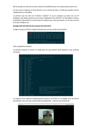Me he picado con esto de los retos, así que he decidido buscar otra máquina para darle cera.
En este caso la máquina se llama Breach y es el mismo formato, un OVA que puedes montar
rápidamente en VirtualBox.
Lo primero que nos dice en el fichero “readme” es que la máquina ya viene con una IP
prefijada y que debes ponerla en host only (“adaptador solo anfitrión” en VirtualBox si está en
castellano) y obviamente, lo mismo para la máquina que uses para atacar. En mi caso una Kali
en la que configuro así.
ifconfig eth0 192.168.110.141 netmask 255.255.255.0
Y hago un ping a la IP de la máquina breach para ver que existe comunicación.
Pues ya podemos empezar.
Lo primero siempre es lanzar un nmap para ver que puertos tiene abiertos y que servicios
corriendo.
La máquina tiene abiertos chopocientosmil puertos -de hecho se ha pegado más de 20 min
escaneando- pero veo que el puerto 80 está disponible… veamos que esconde xD.
 