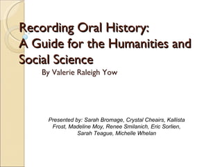 Recording Oral History:  A Guide for the Humanities and Social Science By Valerie Raleigh Yow Presented by: Sarah Bromage, Crystal Cheairs, Kallista Frost, Madeline Moy, Renee Smilanich, Eric Sorlien, Sarah Teague, Michelle Whelan 