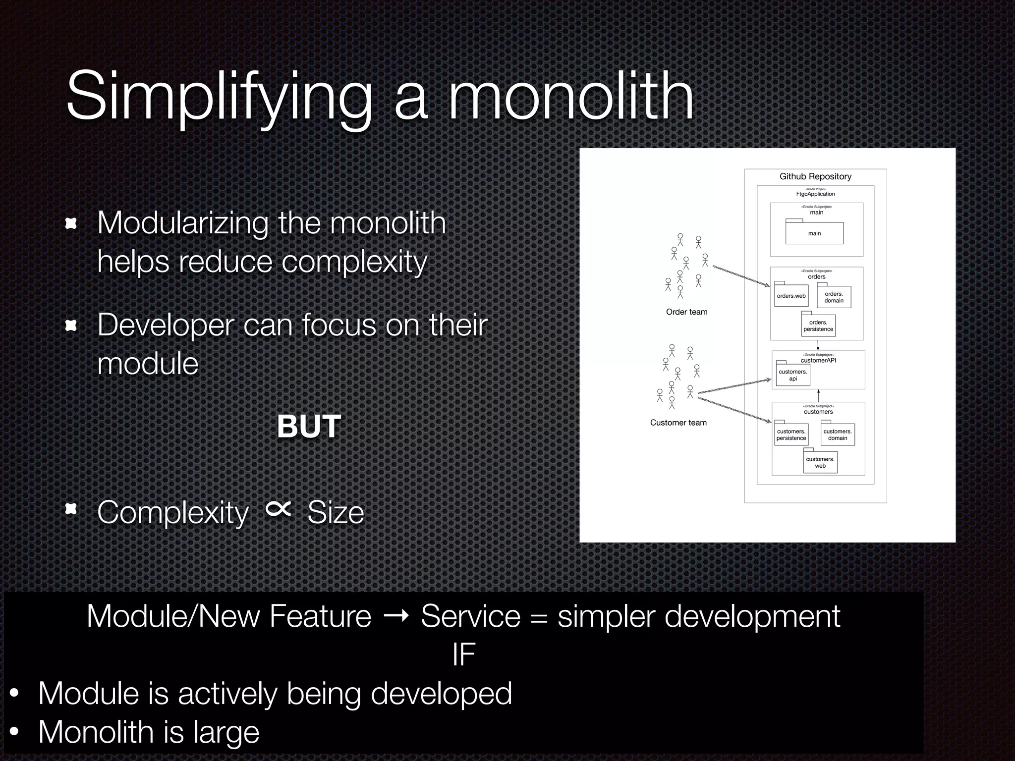 Simplifying a monolith
Modularizing the monolith
helps reduce complexity
Developer can focus on their
module
BUT
Complexity ∝Size
Github Repository
«Gradle Project»
FtgoApplication
«Gradle Subproject»
main
main
«Gradle Subproject»
orders
orders.web
«Gradle Subproject»
customerAPI
orders.
domain
«Gradle Subproject»
customers
customers.
persistence
orders.
persistence
Customer team
Order team
customers.
domain
customers.
web
customers.
api
Module/New Feature → Service = simpler development
IF
• Module is actively being developed
• Monolith is large
 