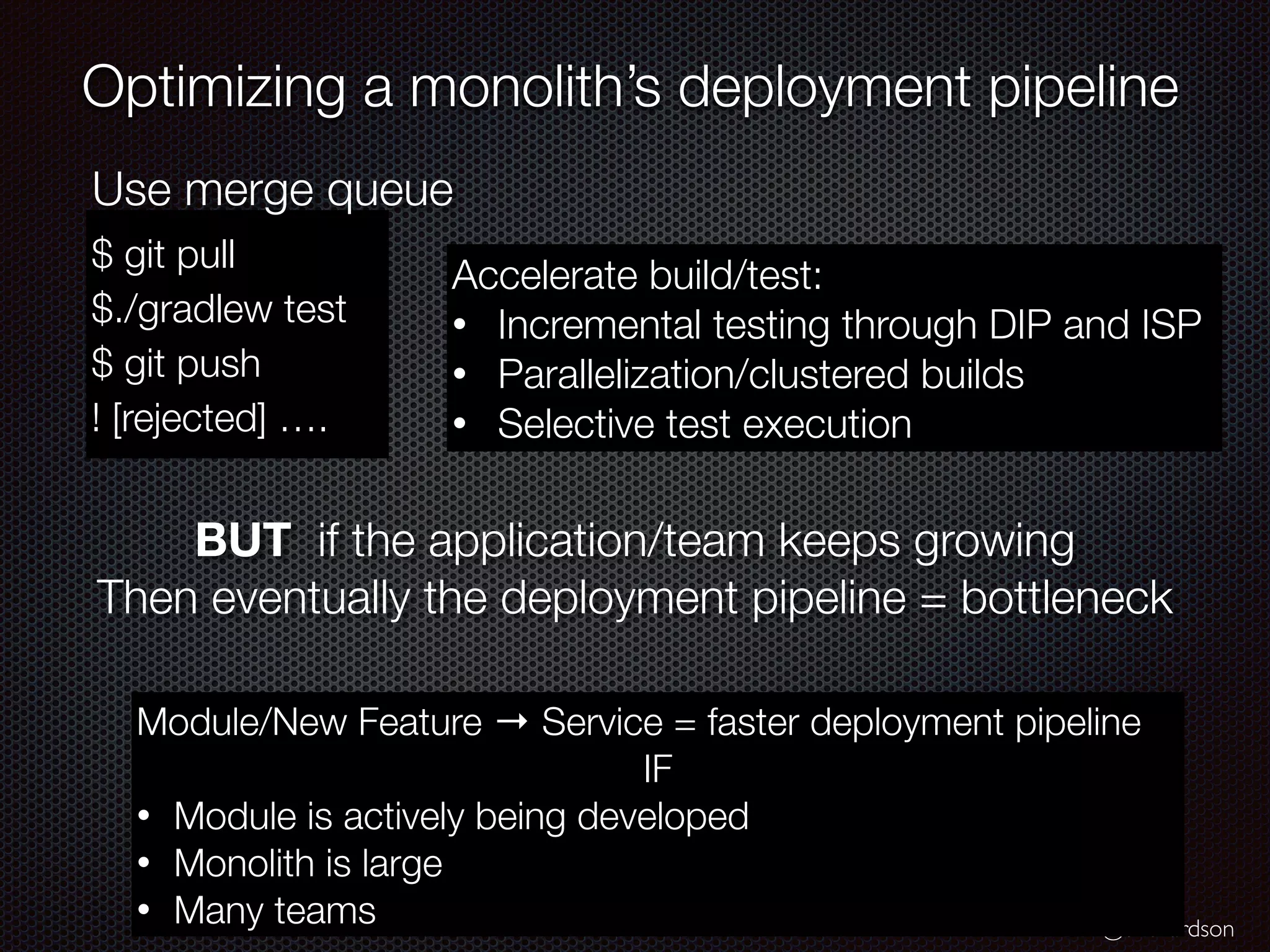 @crichardson
Optimizing a monolith’s deployment pipeline
$ git pull
$./gradlew test
$ git push
! [rejected] ….
Use merge queue
Accelerate build/test:
• Incremental testing through DIP and ISP
• Parallelization/clustered builds
• Selective test execution
BUT if the application/team keeps growing
Then eventually the deployment pipeline = bottleneck
Module/New Feature → Service = faster deployment pipeline
IF
• Module is actively being developed
• Monolith is large
• Many teams
 