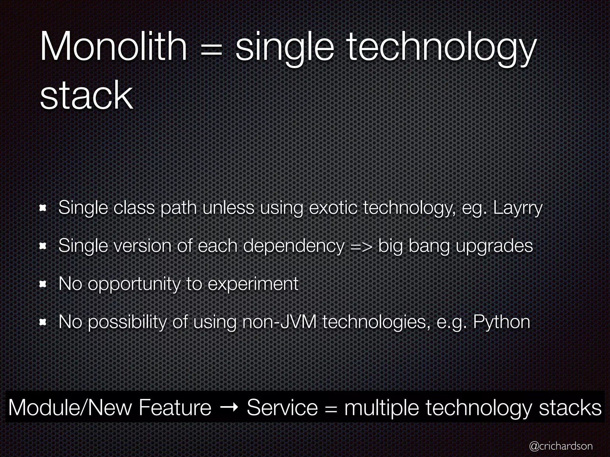 @crichardson
Monolith = single technology
stack
Single class path unless using exotic technology, eg. Layrry
Single version of each dependency => big bang upgrades
No opportunity to experiment
No possibility of using non-JVM technologies, e.g. Python
Module/New Feature → Service = multiple technology stacks
 