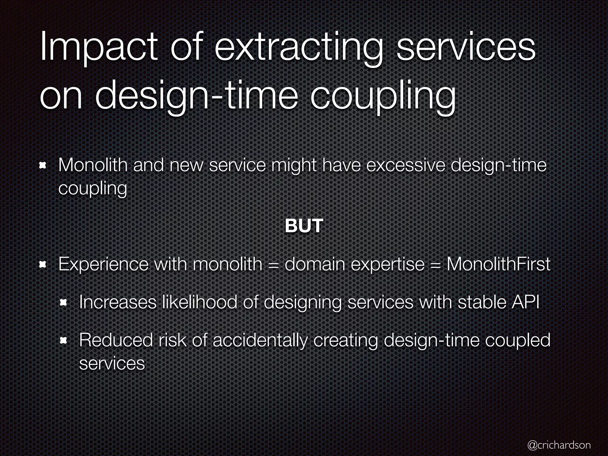 @crichardson
Impact of extracting services
on design-time coupling
Monolith and new service might have excessive design-time
coupling
BUT
Experience with monolith = domain expertise = MonolithFirst
Increases likelihood of designing services with stable API
Reduced risk of accidentally creating design-time coupled
services
 