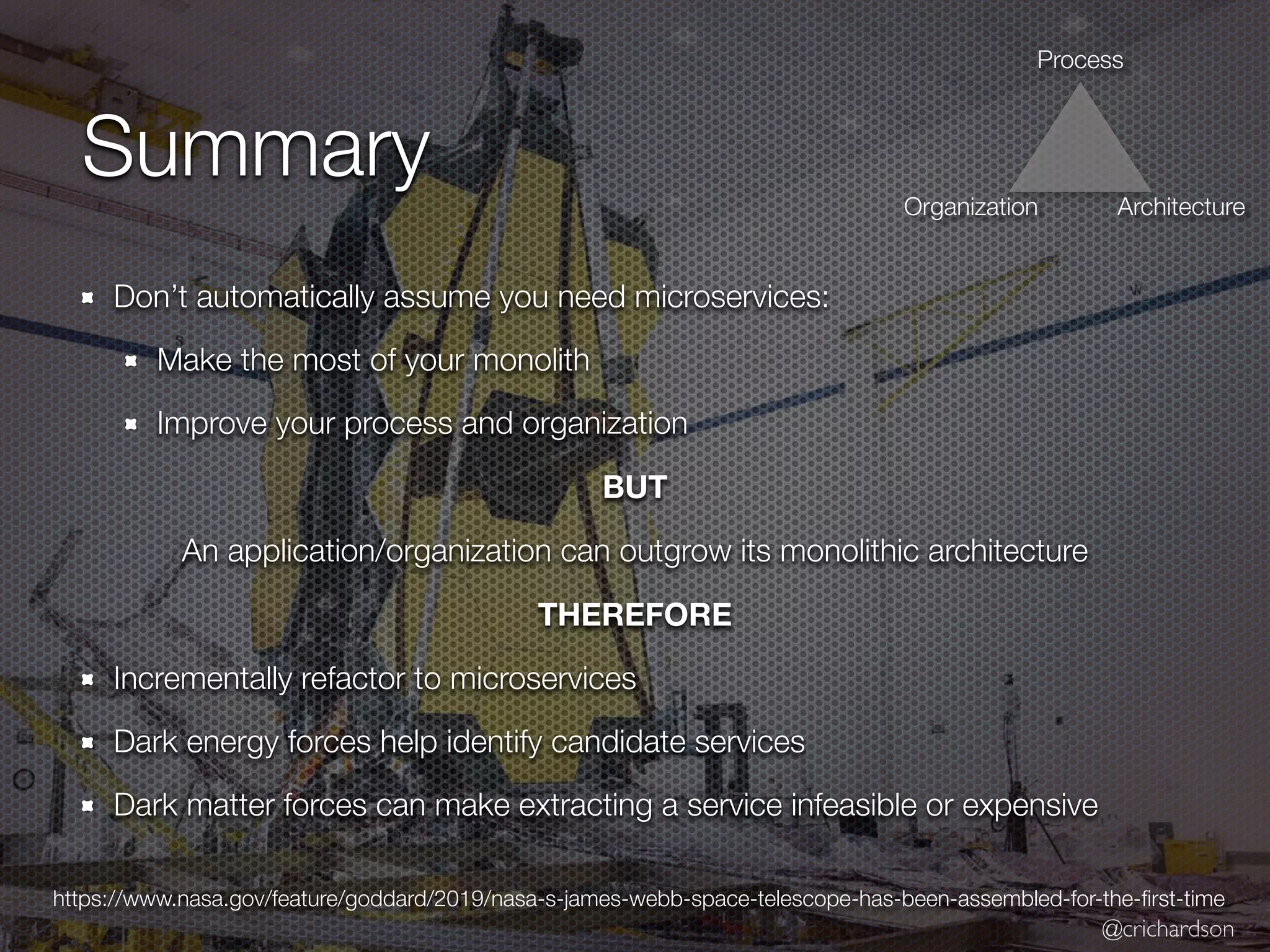 @crichardson
Summary
Don’t automatically assume you need microservices:
Make the most of your monolith
Improve your process and organization
BUT
An application/organization can outgrow its monolithic architecture
THEREFORE
Incrementally refactor to microservices
Dark energy forces help identify candidate services
Dark matter forces can make extracting a service infeasible or expensive
https://www.nasa.gov/feature/goddard/2019/nasa-s-james-webb-space-telescope-has-been-assembled-for-the-
fi
rst-time
Process
Organization Architecture
 