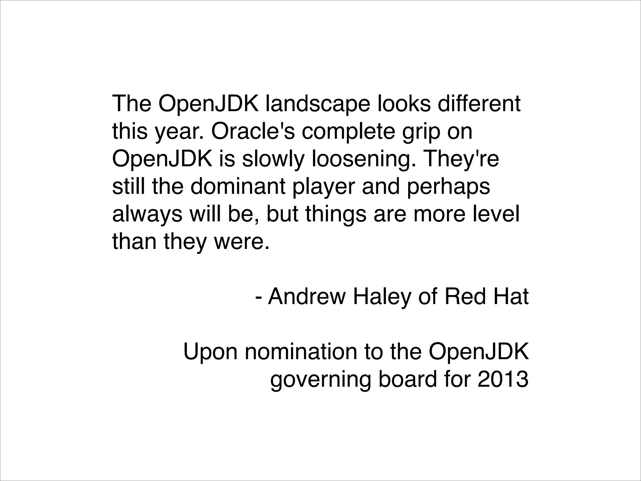 The OpenJDK landscape looks different
this year. Oracle's complete grip on
OpenJDK is slowly loosening. They're
still the dominant player and perhaps
always will be, but things are more level
than they were.!
!

- Andrew Haley of Red Hat!
!

Upon nomination to the OpenJDK
governing board for 2013

 
