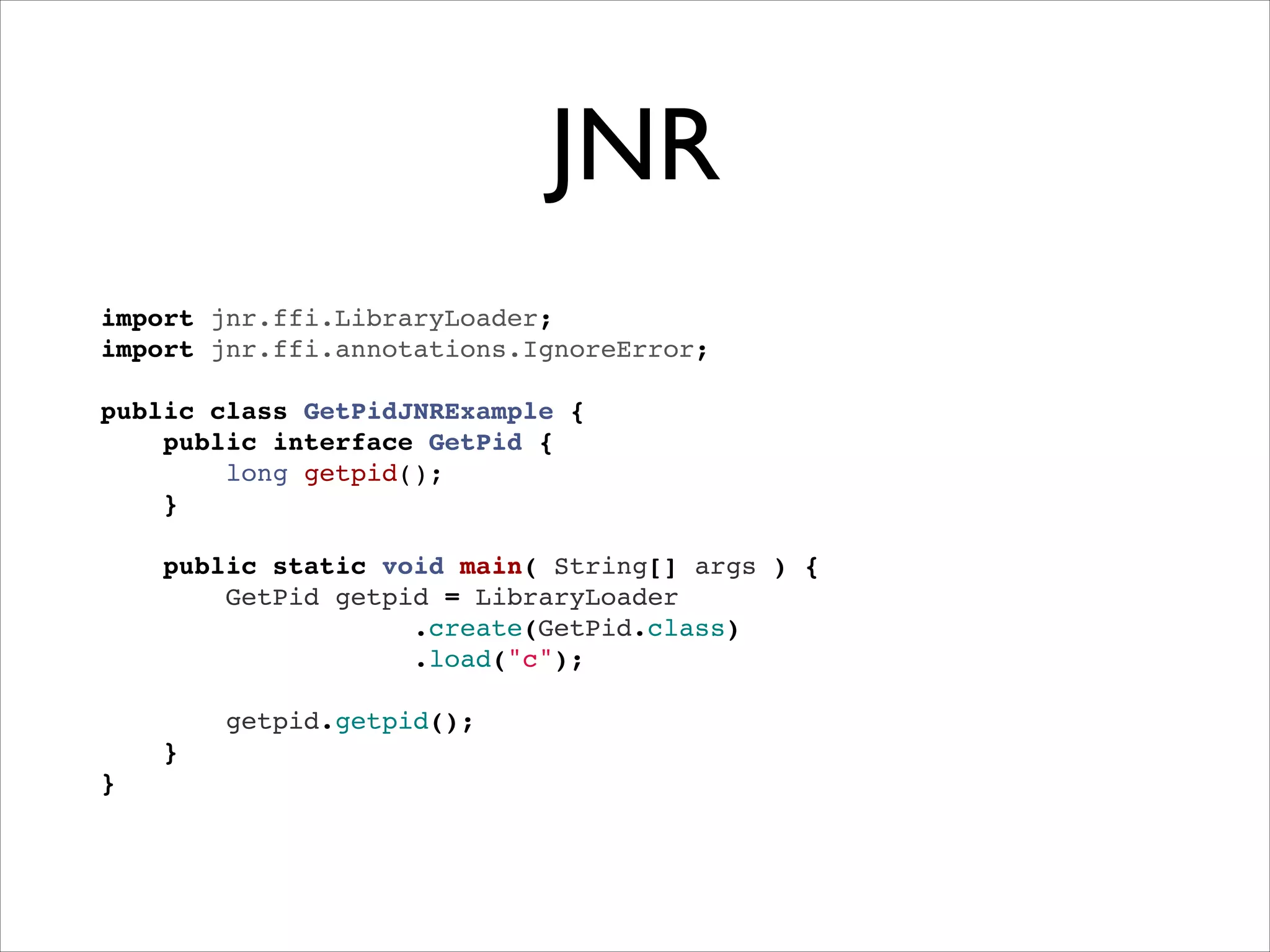 JNR
import jnr.ffi.LibraryLoader;"
import jnr.ffi.annotations.IgnoreError;"
 "
public class GetPidJNRExample {"
public interface GetPid {"
long getpid();"
}"
"
public static void main( String[] args ) {"
GetPid getpid = LibraryLoader"
.create(GetPid.class)!
.load("c");"
"
getpid.getpid();"
}"
}

 