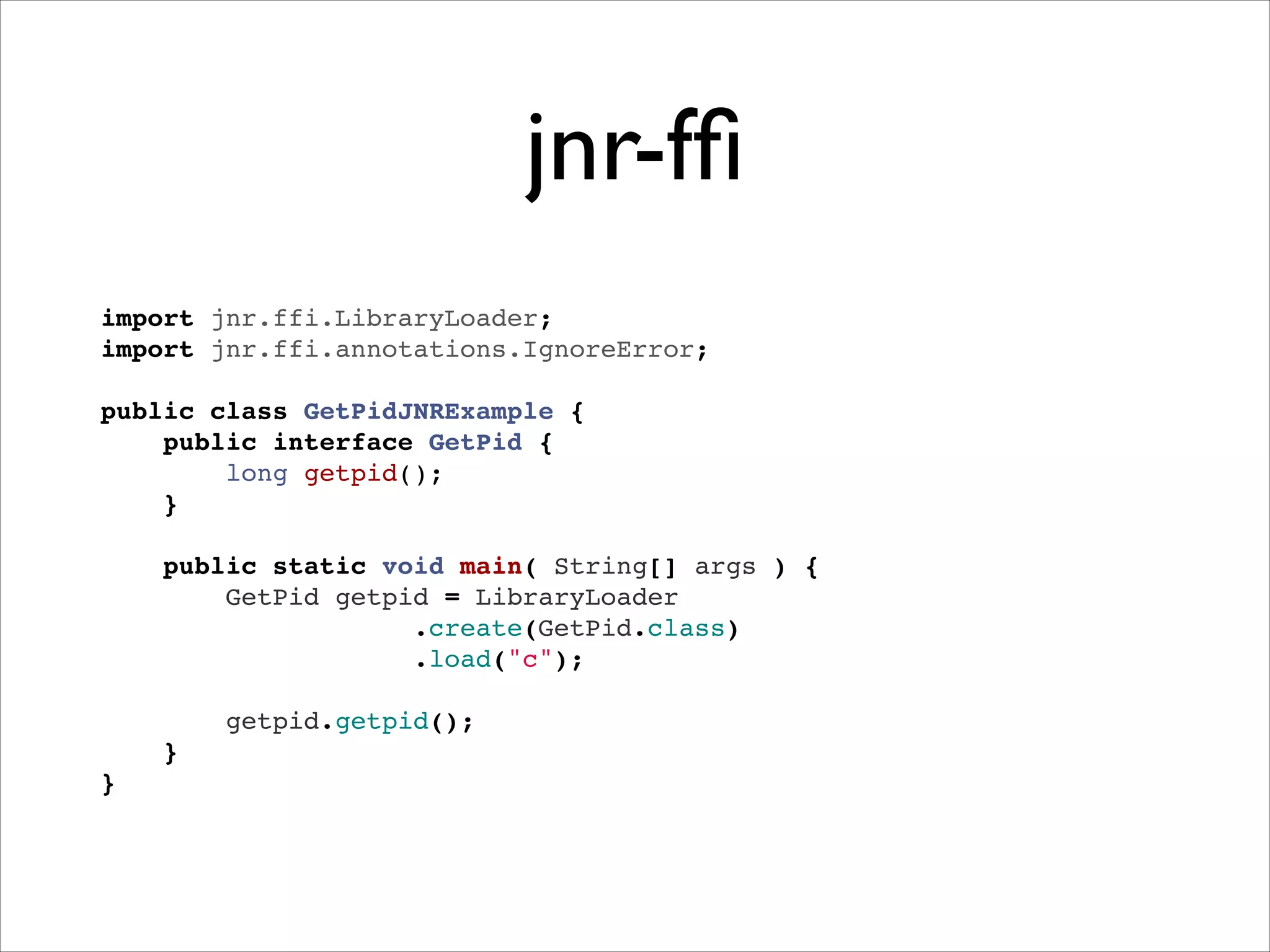 jnr-fﬁ
import jnr.ffi.LibraryLoader;"
import jnr.ffi.annotations.IgnoreError;"
 "
public class GetPidJNRExample {"
public interface GetPid {"
long getpid();"
}"
"
public static void main( String[] args ) {"
GetPid getpid = LibraryLoader"
.create(GetPid.class)!
.load("c");"
"
getpid.getpid();"
}"
}

 