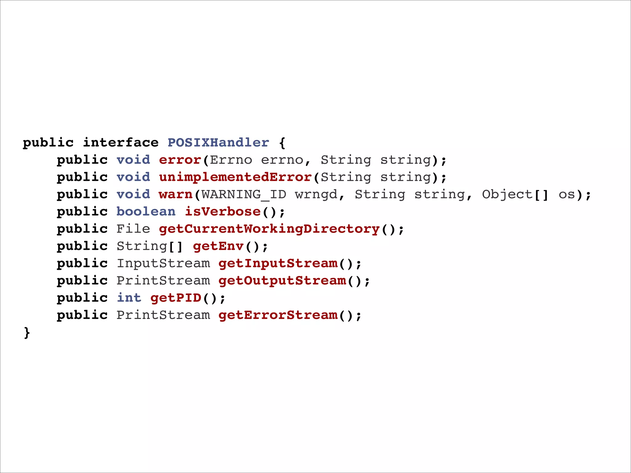 public interface POSIXHandler {!
public void error(Errno errno, String string);"
public void unimplementedError(String string);!
public void warn(WARNING_ID wrngd, String string, Object[] os);"
public boolean isVerbose();!
public File getCurrentWorkingDirectory();!
public String[] getEnv();!
public InputStream getInputStream();!
public PrintStream getOutputStream();!
public int getPID();!
public PrintStream getErrorStream();"
}

 