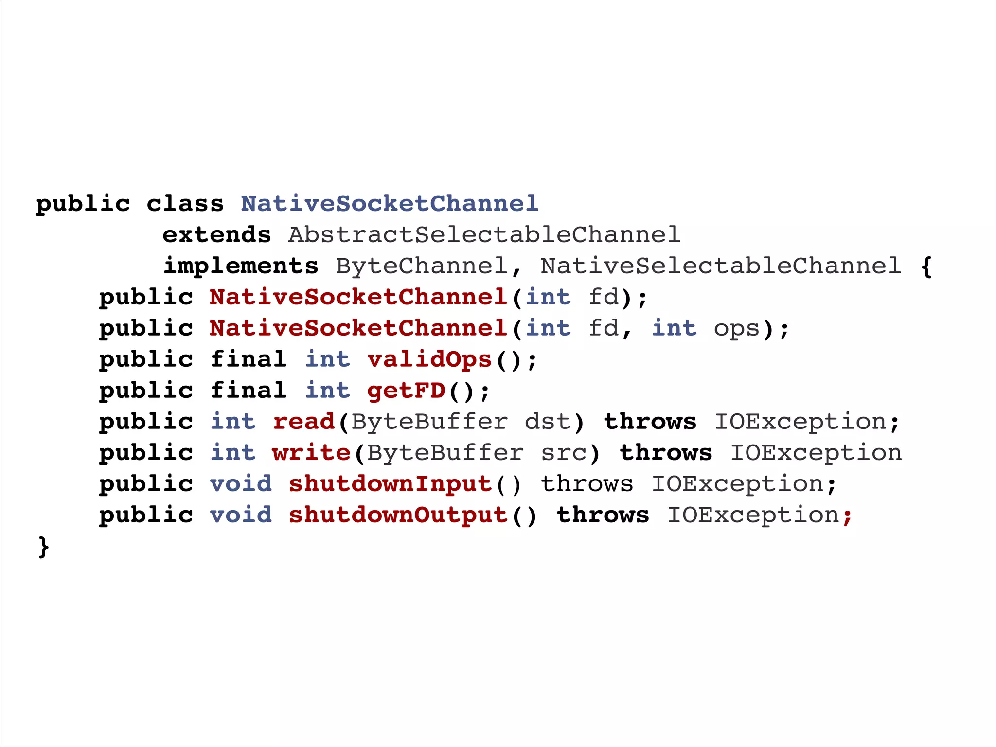 public class NativeSocketChannel"
extends AbstractSelectableChannel"
implements ByteChannel, NativeSelectableChannel {"
public NativeSocketChannel(int fd);!
public NativeSocketChannel(int fd, int ops);!
public final int validOps();!
public final int getFD();!
public int read(ByteBuffer dst) throws IOException;"
public int write(ByteBuffer src) throws IOException"
public void shutdownInput() throws IOException;"
public void shutdownOutput() throws IOException;!
}

 
