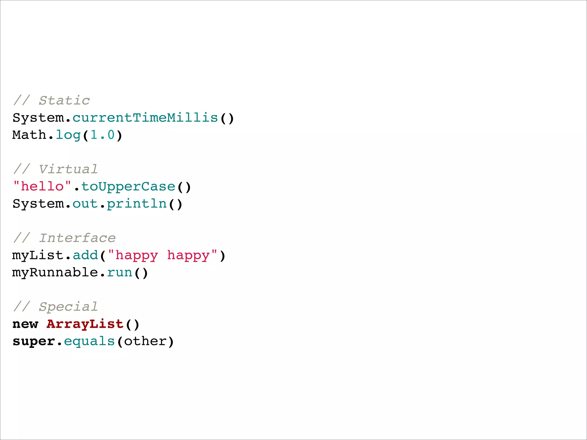 // Static"
System.currentTimeMillis()"
Math.log(1.0)"
 "
// Virtual"
"hello".toUpperCase()"
System.out.println()"
 "
// Interface"
myList.add("happy happy")"
myRunnable.run()"
 "
// Special"
new ArrayList()"
super.equals(other)

 