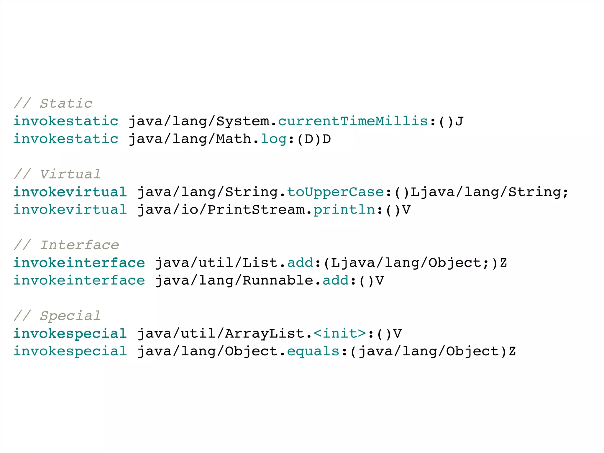 // Static"
invokestatic java/lang/System.currentTimeMillis:()J"
invokestatic java/lang/Math.log:(D)D"
!
// Virtual"
invokevirtual java/lang/String.toUpperCase:()Ljava/lang/String;"
invokevirtual java/io/PrintStream.println:()V"
!
// Interface"
invokeinterface java/util/List.add:(Ljava/lang/Object;)Z"
invokeinterface java/lang/Runnable.add:()V"
!
// Special"
invokespecial java/util/ArrayList.<init>:()V"
invokespecial java/lang/Object.equals:(java/lang/Object)Z

 